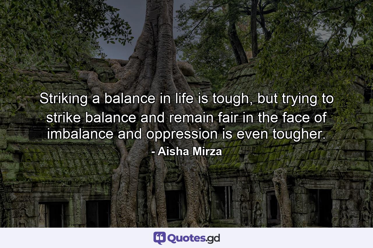 Striking a balance in life is tough, but trying to strike balance and remain fair in the face of imbalance and oppression is even tougher. - Quote by Aisha Mirza