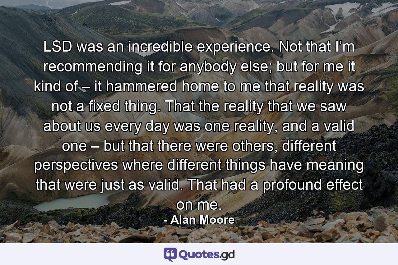 LSD was an incredible experience. Not that I’m recommending it for anybody else; but for me it kind of – it hammered home to me that reality was not a fixed thing. That the reality that we saw about us every day was one reality, and a valid one – but that there were others, different perspectives where different things have meaning that were just as valid. That had a profound effect on me. - Quote by Alan Moore