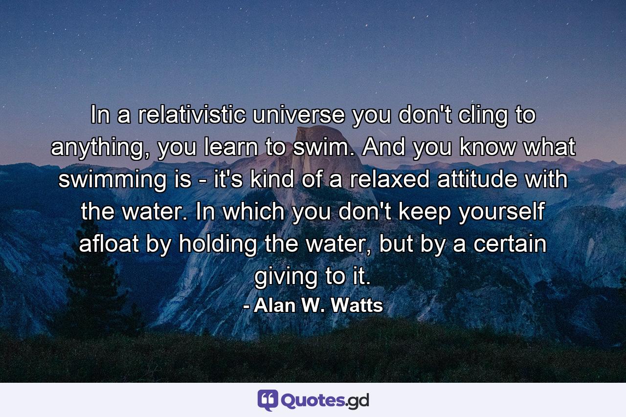 In a relativistic universe you don't cling to anything, you learn to swim. And you know what swimming is - it's kind of a relaxed attitude with the water. In which you don't keep yourself afloat by holding the water, but by a certain giving to it. - Quote by Alan W. Watts