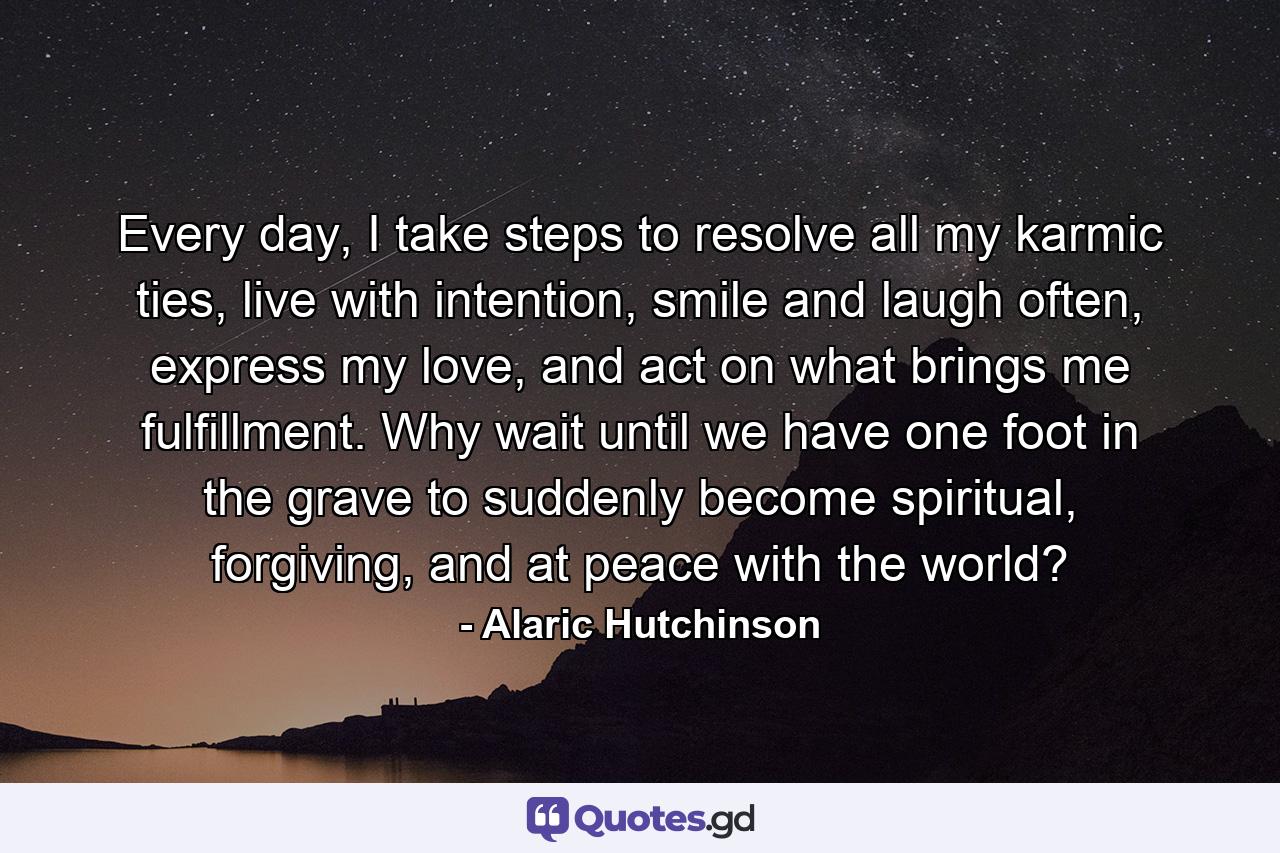 Every day, I take steps to resolve all my karmic ties, live with intention, smile and laugh often, express my love, and act on what brings me fulfillment. Why wait until we have one foot in the grave to suddenly become spiritual, forgiving, and at peace with the world? - Quote by Alaric Hutchinson