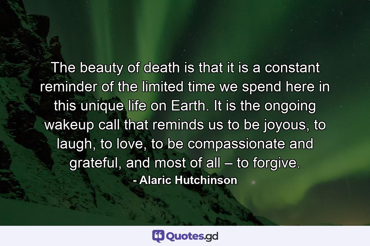 The beauty of death is that it is a constant reminder of the limited time we spend here in this unique life on Earth. It is the ongoing wakeup call that reminds us to be joyous, to laugh, to love, to be compassionate and grateful, and most of all – to forgive. - Quote by Alaric Hutchinson