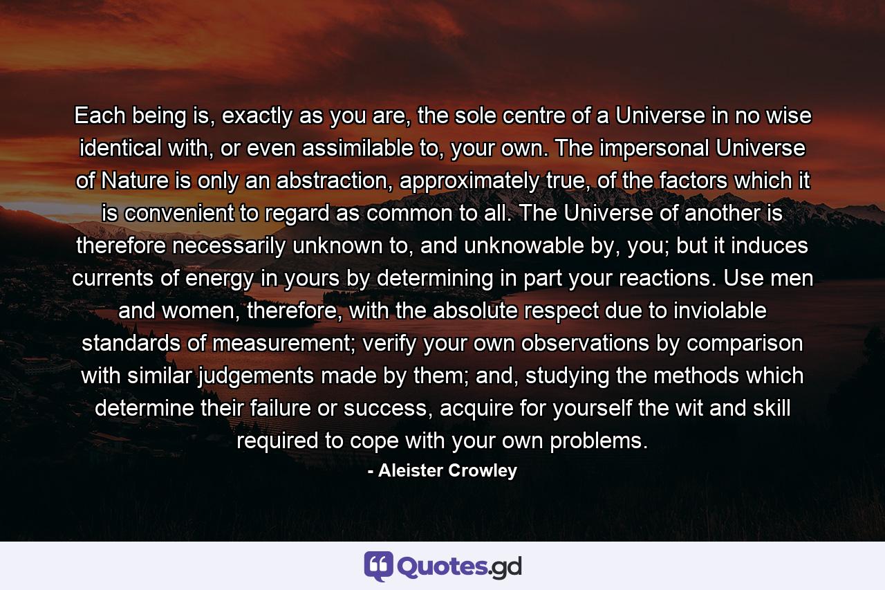 Each being is, exactly as you are, the sole centre of a Universe in no wise identical with, or even assimilable to, your own. The impersonal Universe of Nature is only an abstraction, approximately true, of the factors which it is convenient to regard as common to all. The Universe of another is therefore necessarily unknown to, and unknowable by, you; but it induces currents of energy in yours by determining in part your reactions. Use men and women, therefore, with the absolute respect due to inviolable standards of measurement; verify your own observations by comparison with similar judgements made by them; and, studying the methods which determine their failure or success, acquire for yourself the wit and skill required to cope with your own problems. - Quote by Aleister Crowley