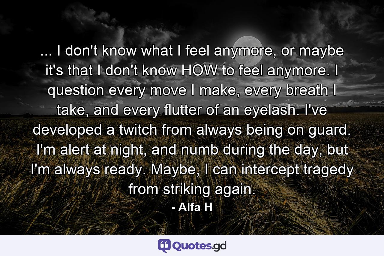 ... I don't know what I feel anymore, or maybe it's that I don't know HOW to feel anymore. I question every move I make, every breath I take, and every flutter of an eyelash. I've developed a twitch from always being on guard. I'm alert at night, and numb during the day, but I'm always ready. Maybe, I can intercept tragedy from striking again. - Quote by Alfa H