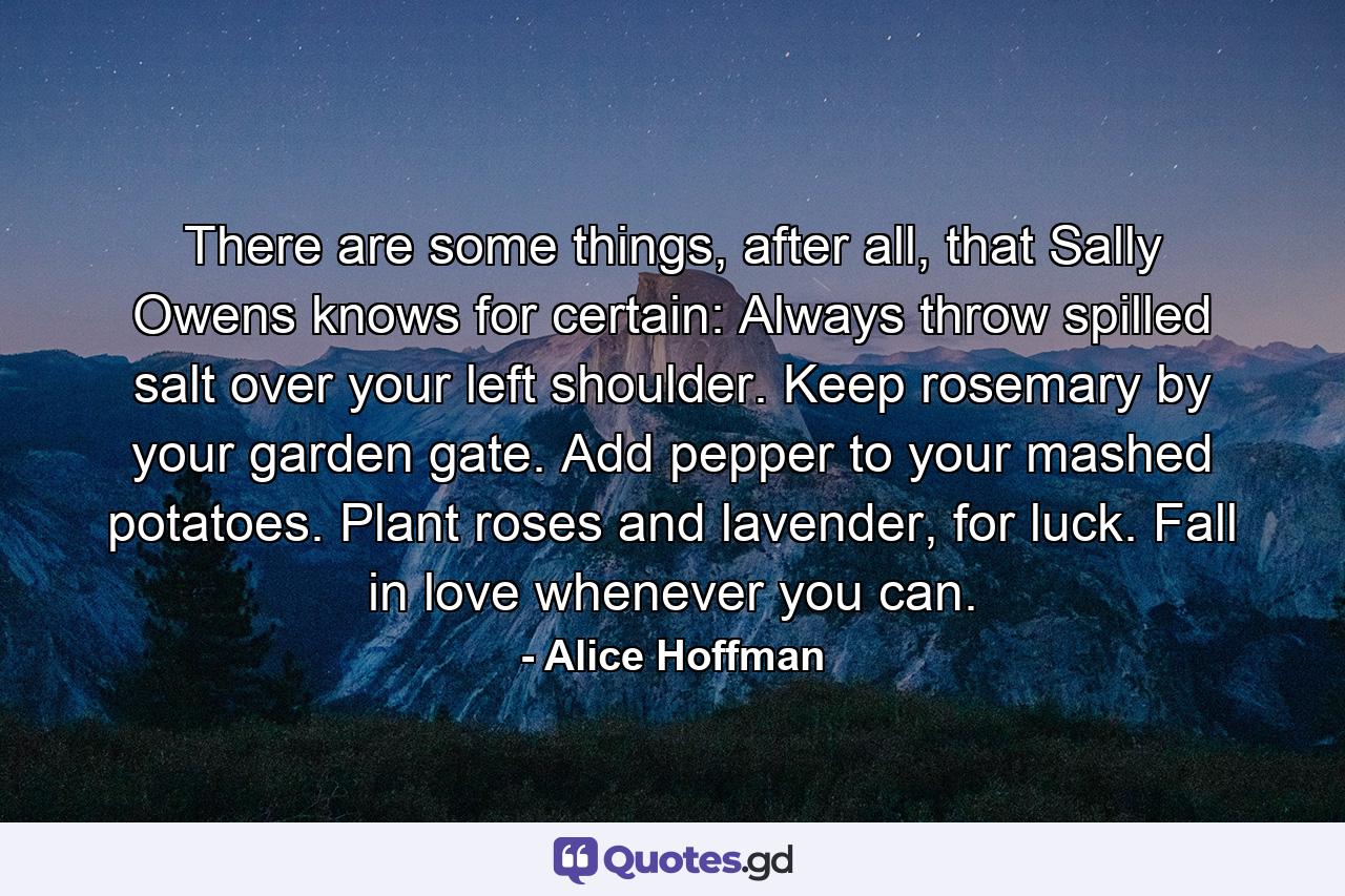 There are some things, after all, that Sally Owens knows for certain: Always throw spilled salt over your left shoulder. Keep rosemary by your garden gate. Add pepper to your mashed potatoes. Plant roses and lavender, for luck. Fall in love whenever you can. - Quote by Alice Hoffman