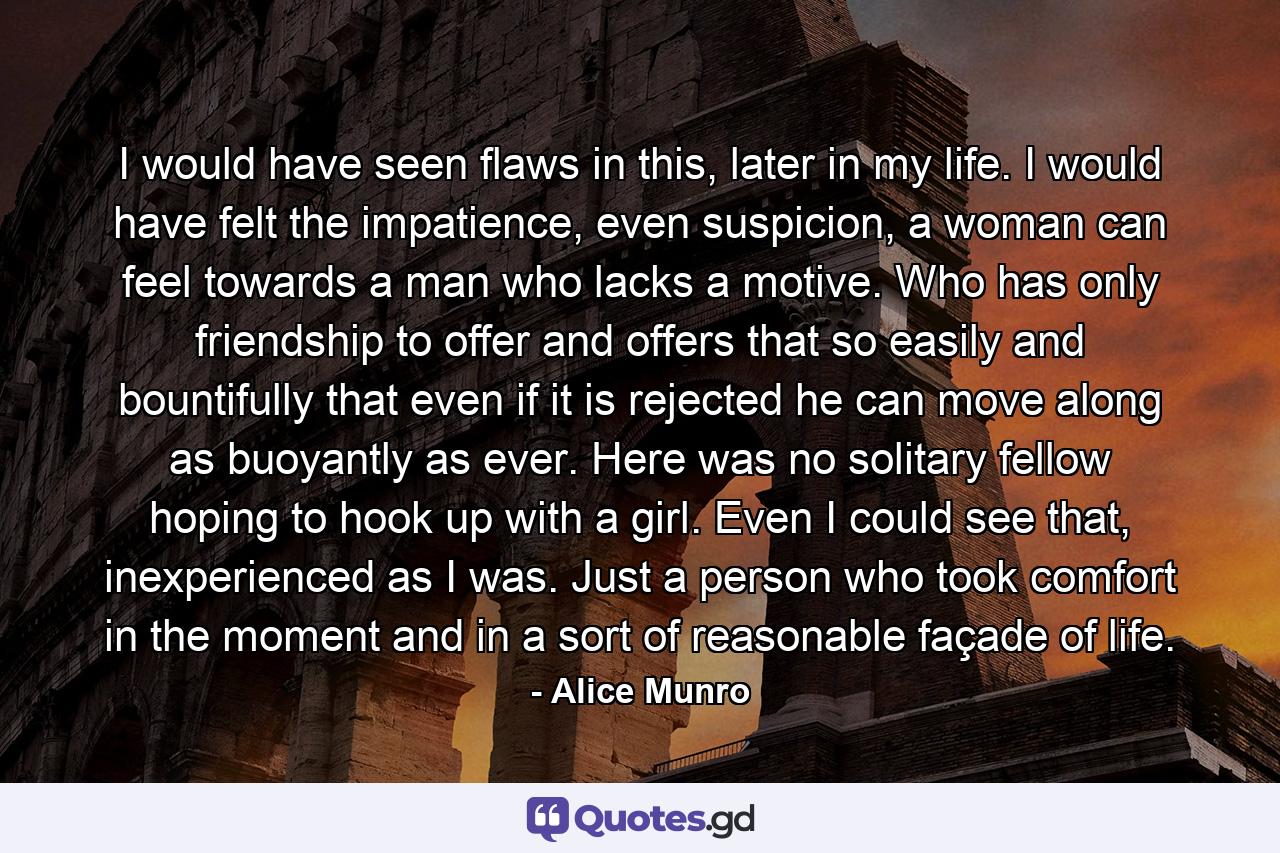 I would have seen flaws in this, later in my life. I would have felt the impatience, even suspicion, a woman can feel towards a man who lacks a motive. Who has only friendship to offer and offers that so easily and bountifully that even if it is rejected he can move along as buoyantly as ever. Here was no solitary fellow hoping to hook up with a girl. Even I could see that, inexperienced as I was. Just a person who took comfort in the moment and in a sort of reasonable façade of life. - Quote by Alice Munro