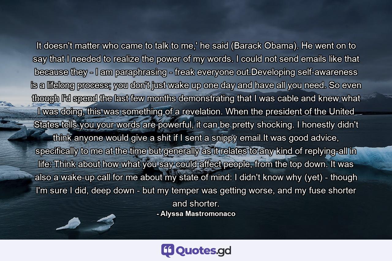 It doesn't matter who came to talk to me,' he said (Barack Obama). He went on to say that I needed to realize the power of my words. I could not send emails like that because they - I am paraphrasing - freak everyone out.Developing self-awareness is a lifelong process; you don't just wake up one day and have all you need. So even though I'd spend the last few months demonstrating that I was cable and knew what I was doing, this was something of a revelation. When the president of the United States tells you your words are powerful, it can be pretty shocking. I honestly didn't think anyone would give a shit if I sent a snippy email.It was good advice, specifically to me at the time but generally as it relates to any kind of replying-all in life: Think about how what you say could affect people, from the top down. It was also a wake-up call for me about my state of mind: I didn't know why (yet) - though I'm sure I did, deep down - but my temper was getting worse, and my fuse shorter and shorter. - Quote by Alyssa Mastromonaco