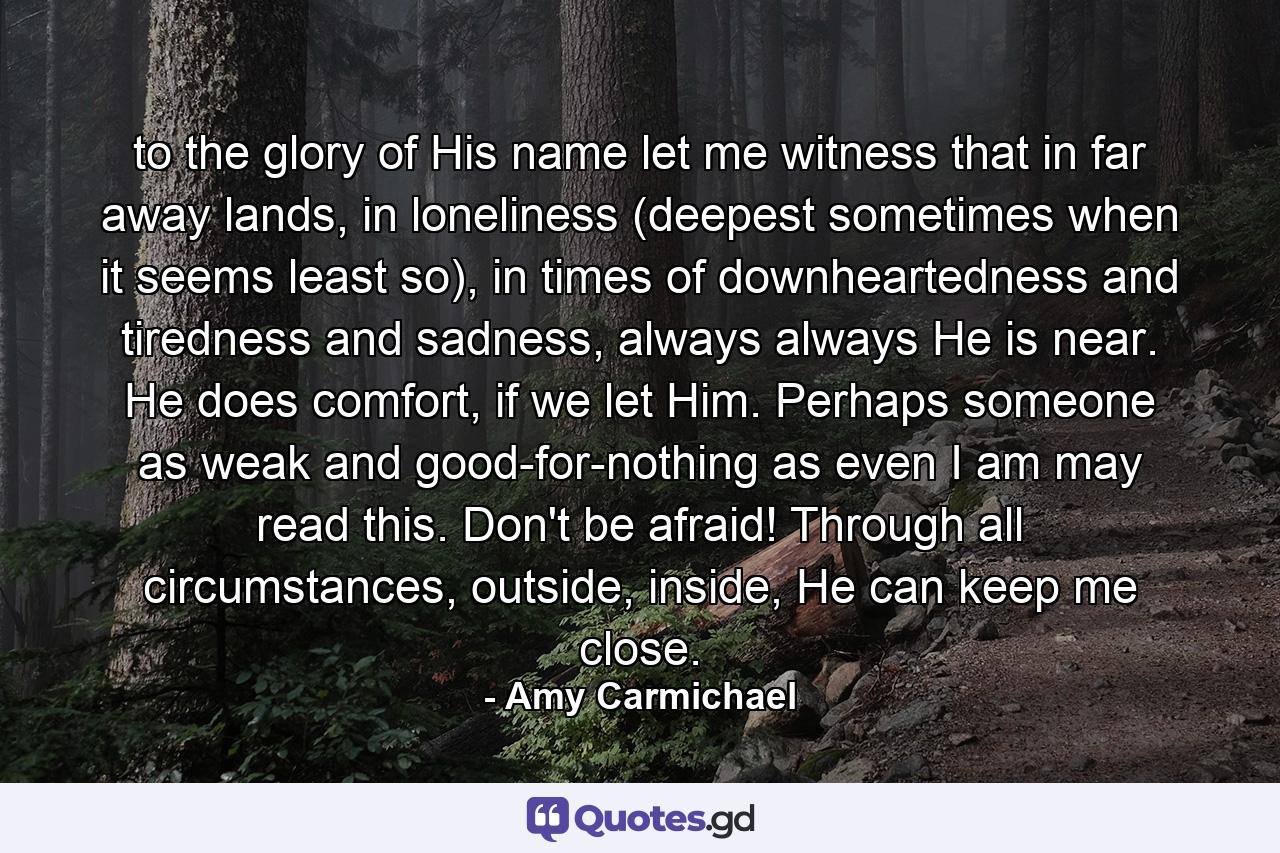 to the glory of His name let me witness that in far away lands, in loneliness (deepest sometimes when it seems least so), in times of downheartedness and tiredness and sadness, always always He is near. He does comfort, if we let Him. Perhaps someone as weak and good-for-nothing as even I am may read this. Don't be afraid! Through all circumstances, outside, inside, He can keep me close. - Quote by Amy Carmichael