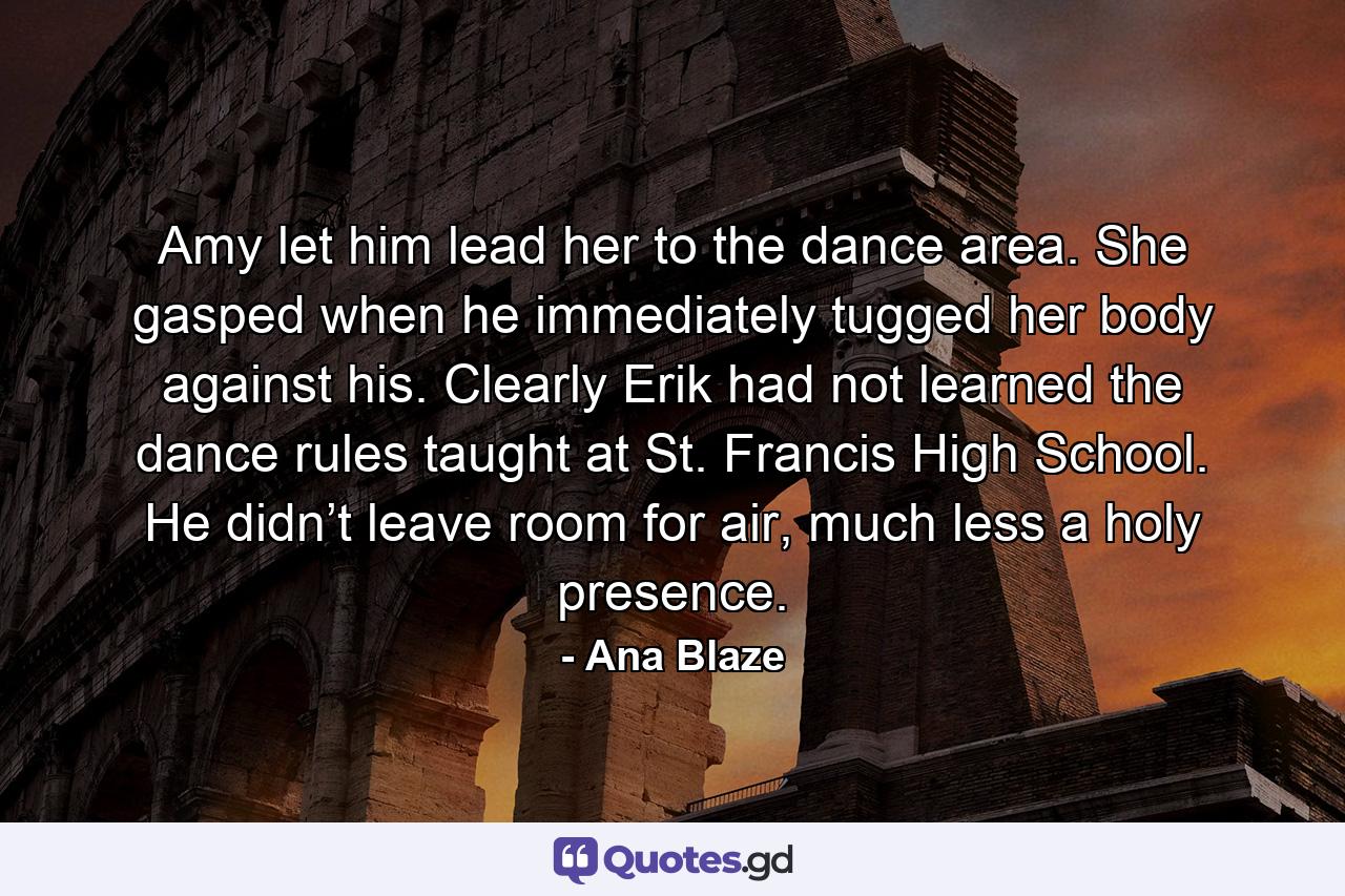 Amy let him lead her to the dance area. She gasped when he immediately tugged her body against his. Clearly Erik had not learned the dance rules taught at St. Francis High School. He didn’t leave room for air, much less a holy presence. - Quote by Ana Blaze