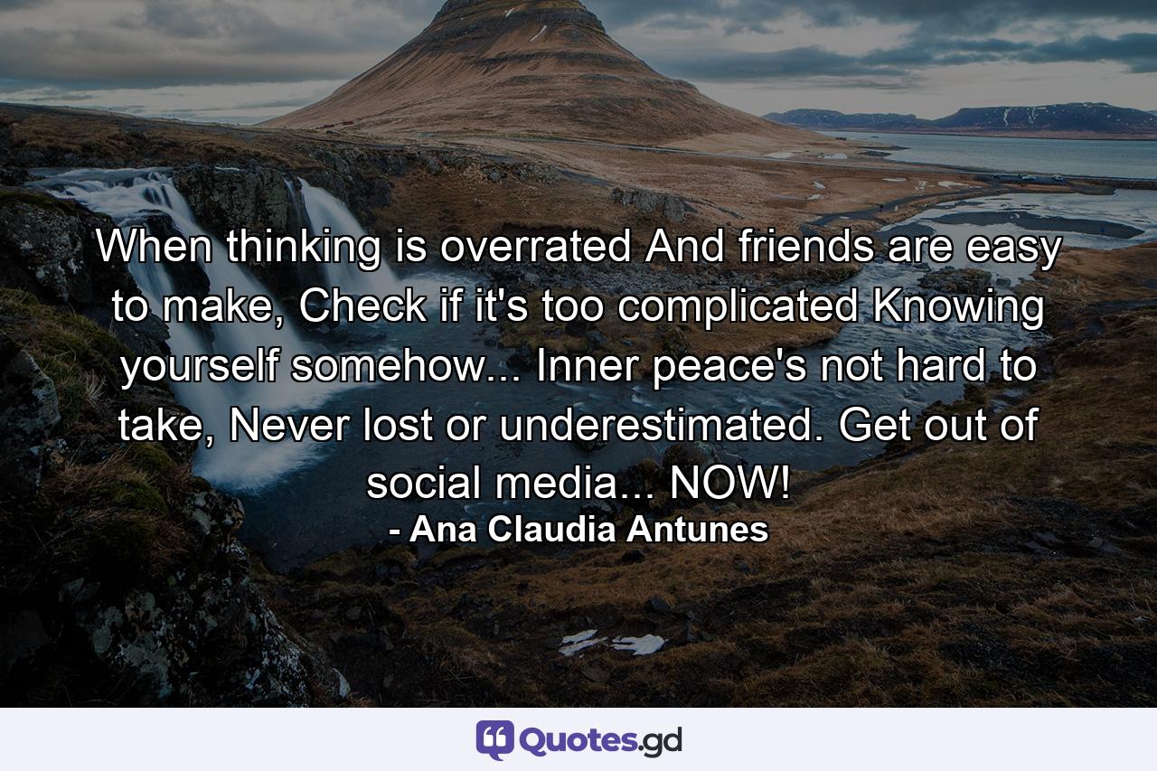 When thinking is overrated And friends are easy to make, Check if it's too complicated Knowing yourself somehow... Inner peace's not hard to take, Never lost or underestimated. Get out of social media... NOW! - Quote by Ana Claudia Antunes