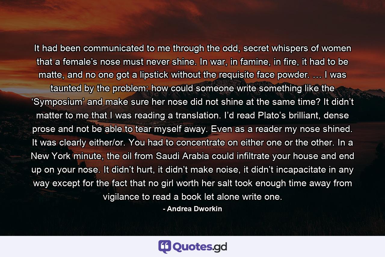 It had been communicated to me through the odd, secret whispers of women that a female’s nose must never shine. In war, in famine, in fire, it had to be matte, and no one got a lipstick without the requisite face powder. … I was taunted by the problem: how could someone write something like the ‘Symposium’ and make sure her nose did not shine at the same time? It didn’t matter to me that I was reading a translation. I’d read Plato’s brilliant, dense prose and not be able to tear myself away. Even as a reader my nose shined. It was clearly either/or. You had to concentrate on either one or the other. In a New York minute, the oil from Saudi Arabia could infiltrate your house and end up on your nose. It didn’t hurt, it didn’t make noise, it didn’t incapacitate in any way except for the fact that no girl worth her salt took enough time away from vigilance to read a book let alone write one. - Quote by Andrea Dworkin