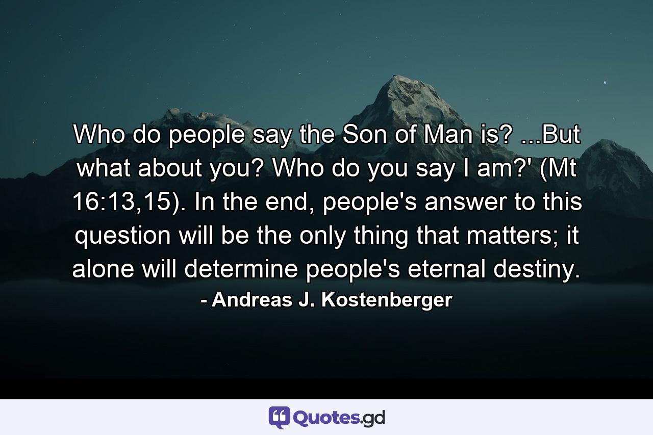 Who do people say the Son of Man is? ...But what about you? Who do you say I am?' (Mt 16:13,15). In the end, people's answer to this question will be the only thing that matters; it alone will determine people's eternal destiny. - Quote by Andreas J. Kostenberger