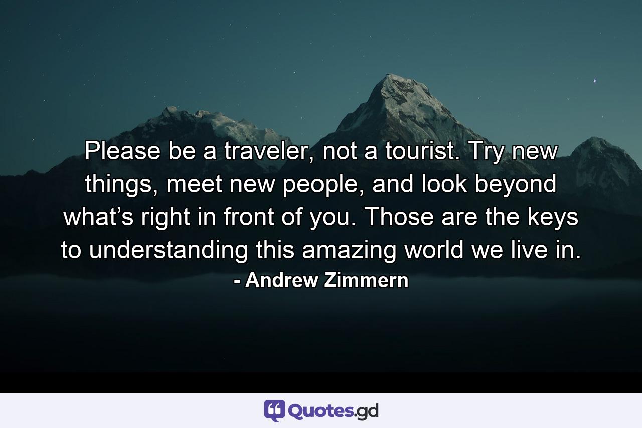 Please be a traveler, not a tourist. Try new things, meet new people, and look beyond what’s right in front of you. Those are the keys to understanding this amazing world we live in. - Quote by Andrew Zimmern