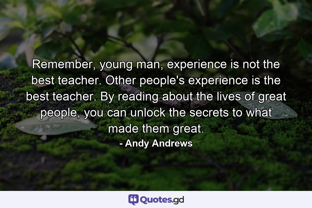 Remember, young man, experience is not the best teacher. Other people's experience is the best teacher. By reading about the lives of great people, you can unlock the secrets to what made them great. - Quote by Andy Andrews