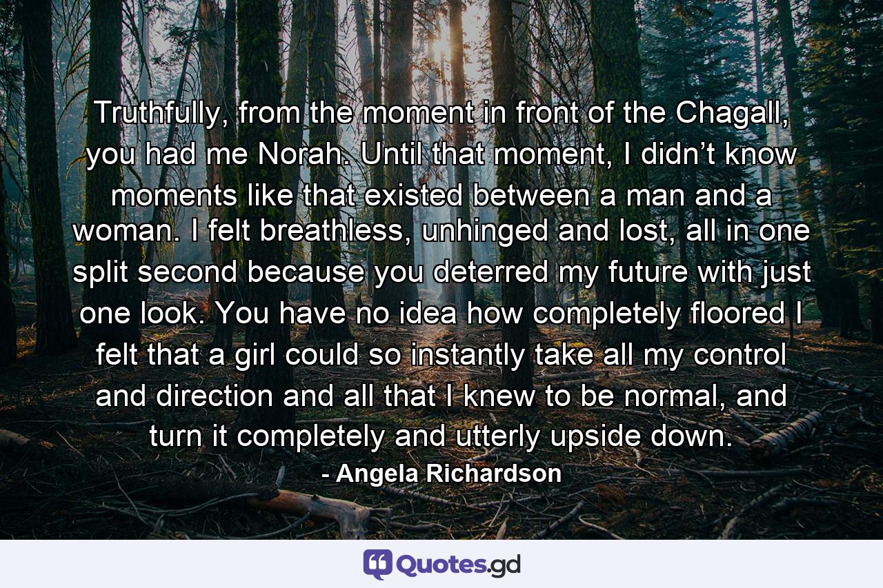 Truthfully, from the moment in front of the Chagall, you had me Norah. Until that moment, I didn’t know moments like that existed between a man and a woman. I felt breathless, unhinged and lost, all in one split second because you deterred my future with just one look. You have no idea how completely floored I felt that a girl could so instantly take all my control and direction and all that I knew to be normal, and turn it completely and utterly upside down. - Quote by Angela Richardson
