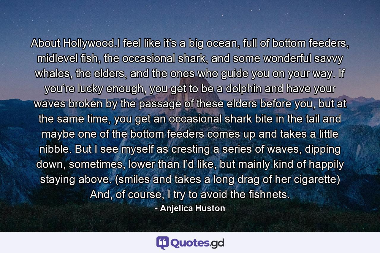 About Hollywood.I feel like it’s a big ocean, full of bottom feeders, midlevel fish, the occasional shark, and some wonderful savvy whales, the elders, and the ones who guide you on your way. If you’re lucky enough, you get to be a dolphin and have your waves broken by the passage of these elders before you, but at the same time, you get an occasional shark bite in the tail and maybe one of the bottom feeders comes up and takes a little nibble. But I see myself as cresting a series of waves, dipping down, sometimes, lower than I’d like, but mainly kind of happily staying above. (smiles and takes a long drag of her cigarette) And, of course, I try to avoid the fishnets. - Quote by Anjelica Huston