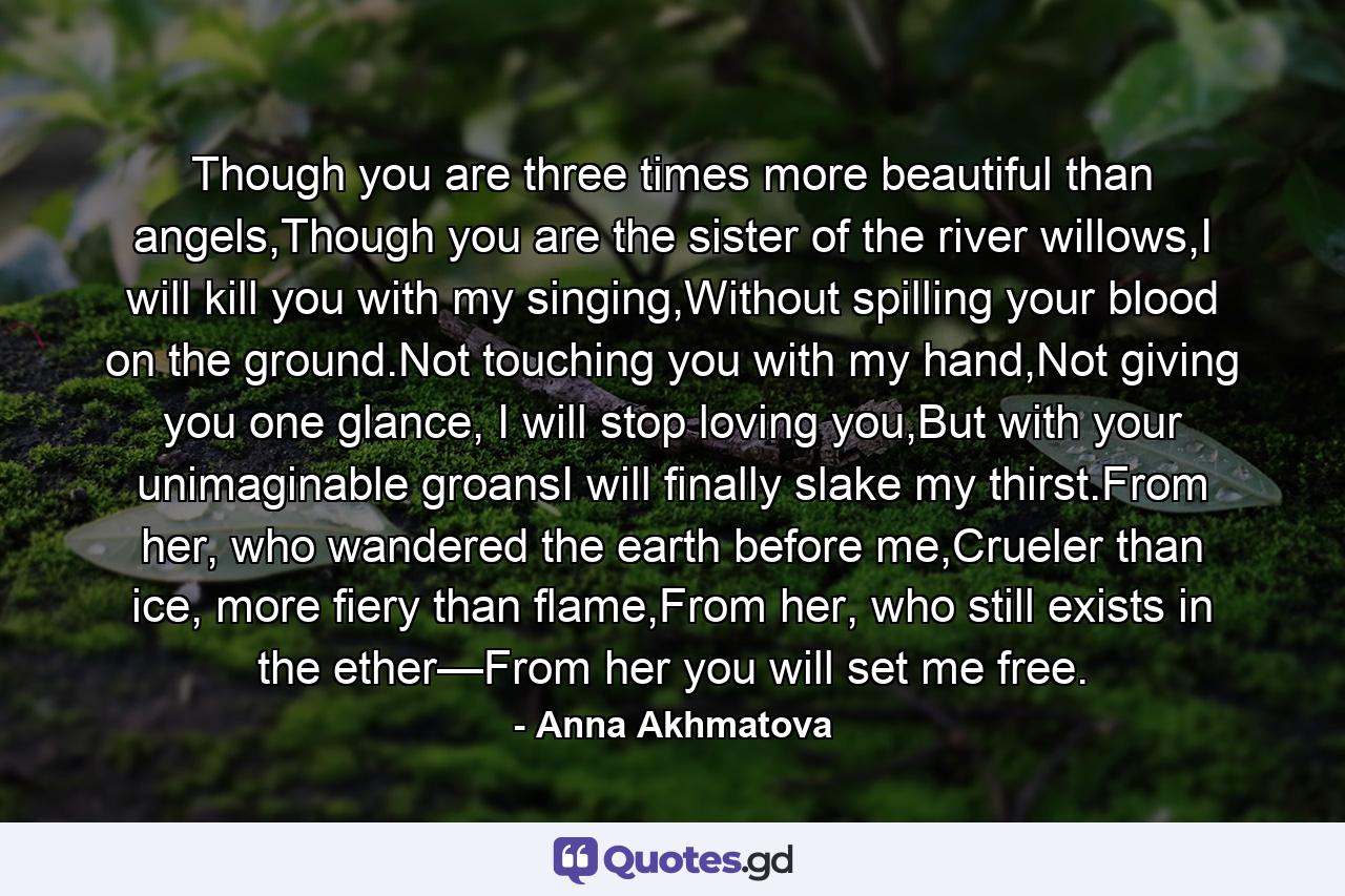 Though you are three times more beautiful than angels,Though you are the sister of the river willows,I will kill you with my singing,Without spilling your blood on the ground.Not touching you with my hand,Not giving you one glance, I will stop loving you,But with your unimaginable groansI will finally slake my thirst.From her, who wandered the earth before me,Crueler than ice, more fiery than flame,From her, who still exists in the ether—From her you will set me free. - Quote by Anna Akhmatova