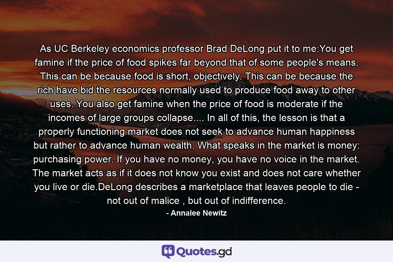 As UC Berkeley economics professor Brad DeLong put it to me:You get famine if the price of food spikes far beyond that of some people's means. This can be because food is short, objectively. This can be because the rich have bid the resources normally used to produce food away to other uses. You also get famine when the price of food is moderate if the incomes of large groups collapse.... In all of this, the lesson is that a properly functioning market does not seek to advance human happiness but rather to advance human wealth. What speaks in the market is money: purchasing power. If you have no money, you have no voice in the market. The market acts as if it does not know you exist and does not care whether you live or die.DeLong describes a marketplace that leaves people to die - not out of malice , but out of indifference. - Quote by Annalee Newitz