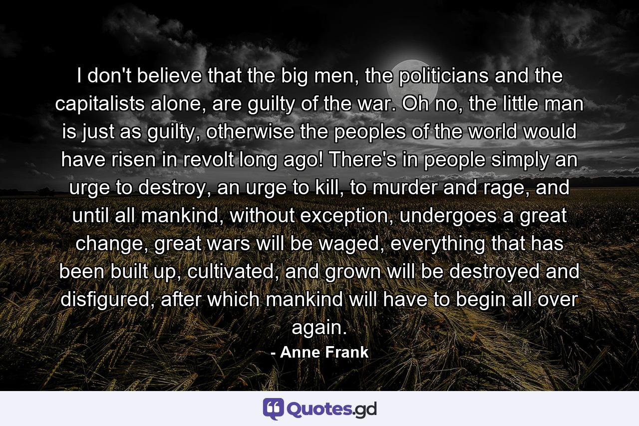 I don't believe that the big men, the politicians and the capitalists alone, are guilty of the war. Oh no, the little man is just as guilty, otherwise the peoples of the world would have risen in revolt long ago! There's in people simply an urge to destroy, an urge to kill, to murder and rage, and until all mankind, without exception, undergoes a great change, great wars will be waged, everything that has been built up, cultivated, and grown will be destroyed and disfigured, after which mankind will have to begin all over again. - Quote by Anne Frank