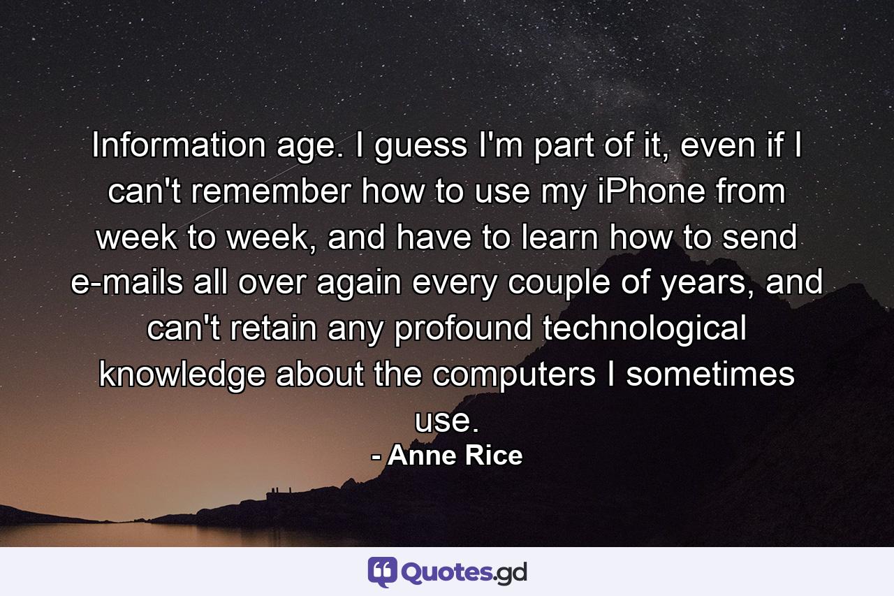 Information age. I guess I'm part of it, even if I can't remember how to use my iPhone from week to week, and have to learn how to send e-mails all over again every couple of years, and can't retain any profound technological knowledge about the computers I sometimes use. - Quote by Anne Rice