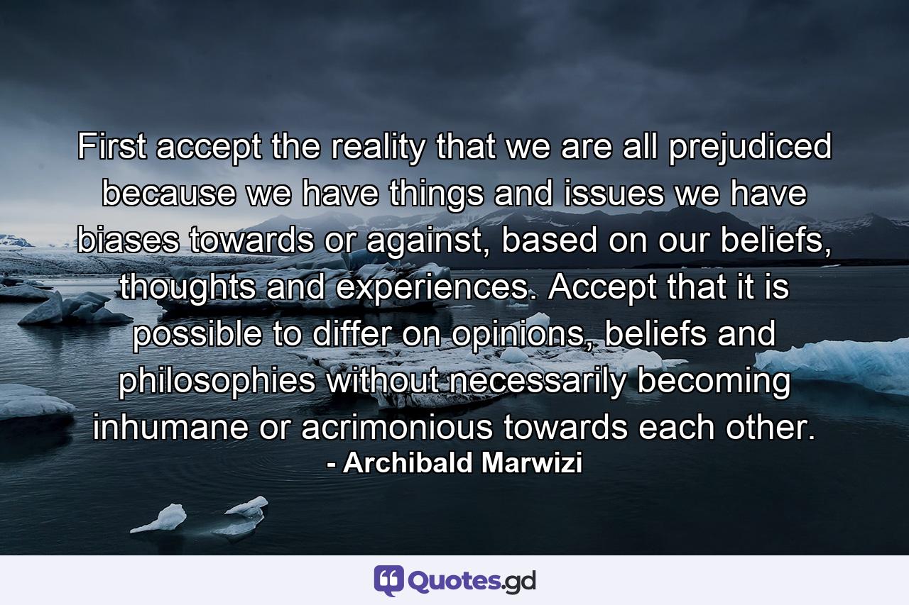 First accept the reality that we are all prejudiced because we have things and issues we have biases towards or against, based on our beliefs, thoughts and experiences. Accept that it is possible to differ on opinions, beliefs and philosophies without necessarily becoming inhumane or acrimonious towards each other. - Quote by Archibald Marwizi