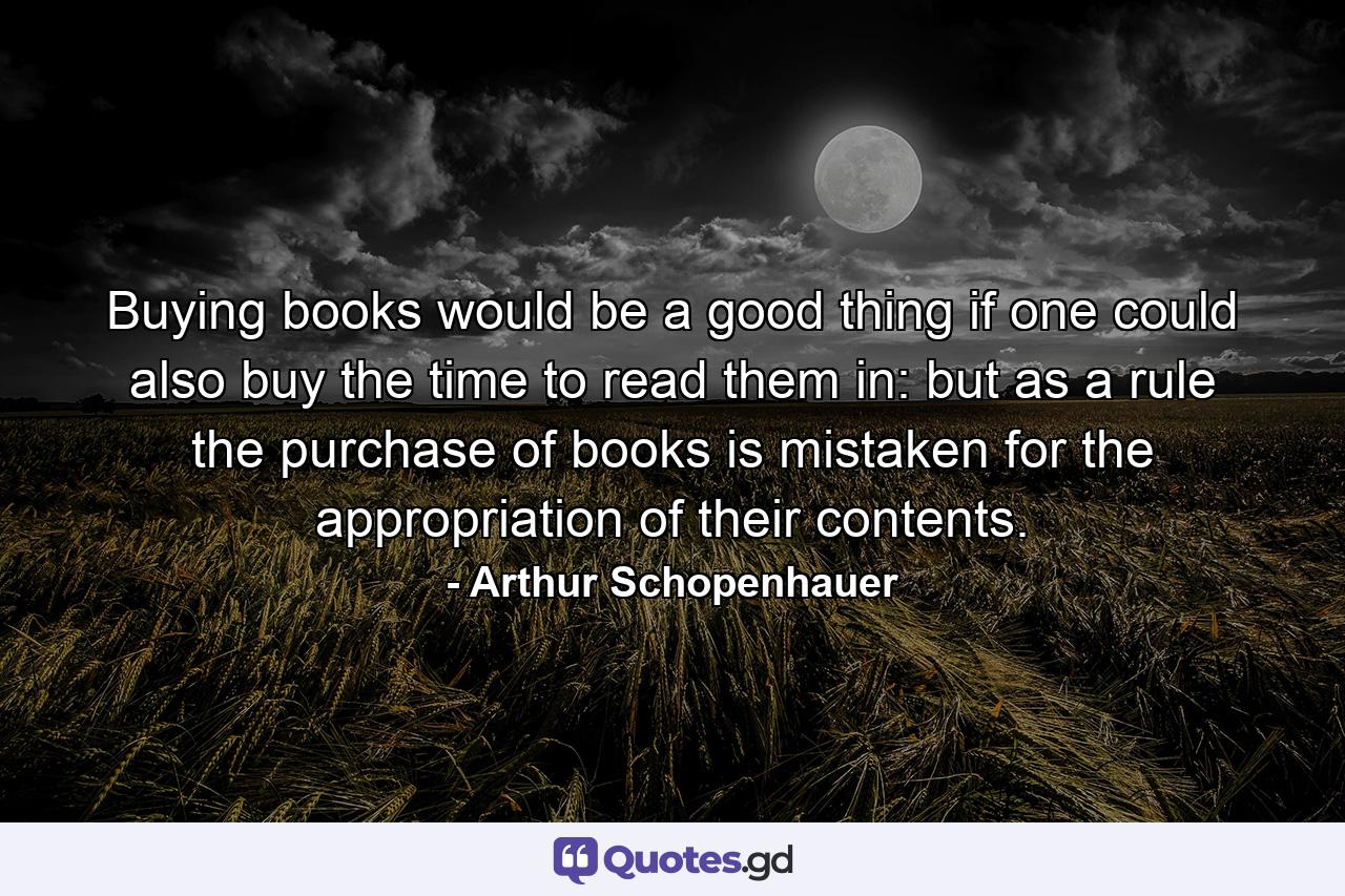 Buying books would be a good thing if one could also buy the time to read them in: but as a rule the purchase of books is mistaken for the appropriation of their contents. - Quote by Arthur Schopenhauer