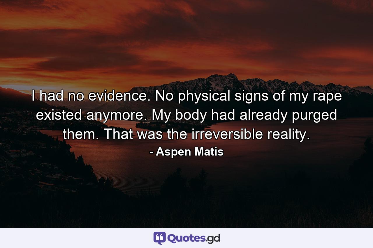 I had no evidence. No physical signs of my rape existed anymore. My body had already purged them. That was the irreversible reality. - Quote by Aspen Matis