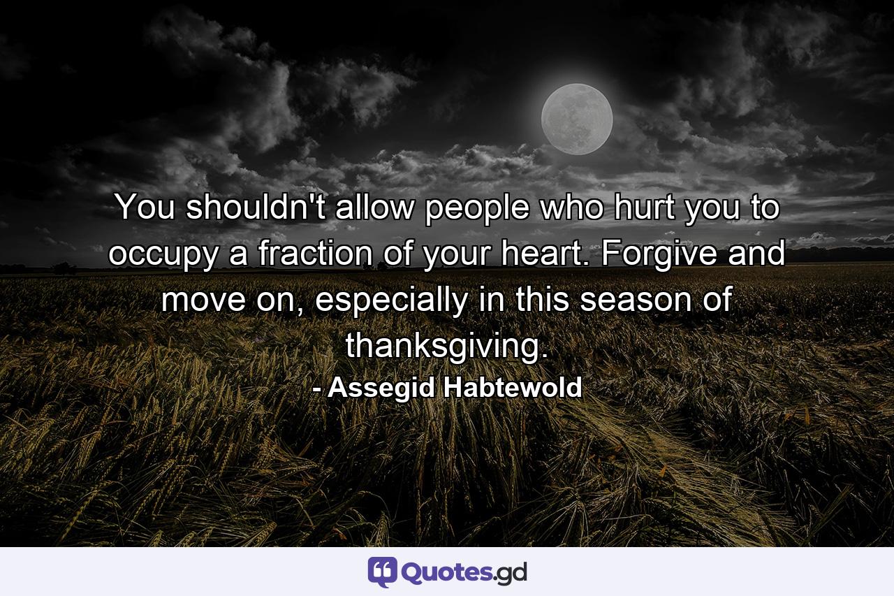 You shouldn't allow people who hurt you to occupy a fraction of your heart. Forgive and move on, especially in this season of thanksgiving. - Quote by Assegid Habtewold