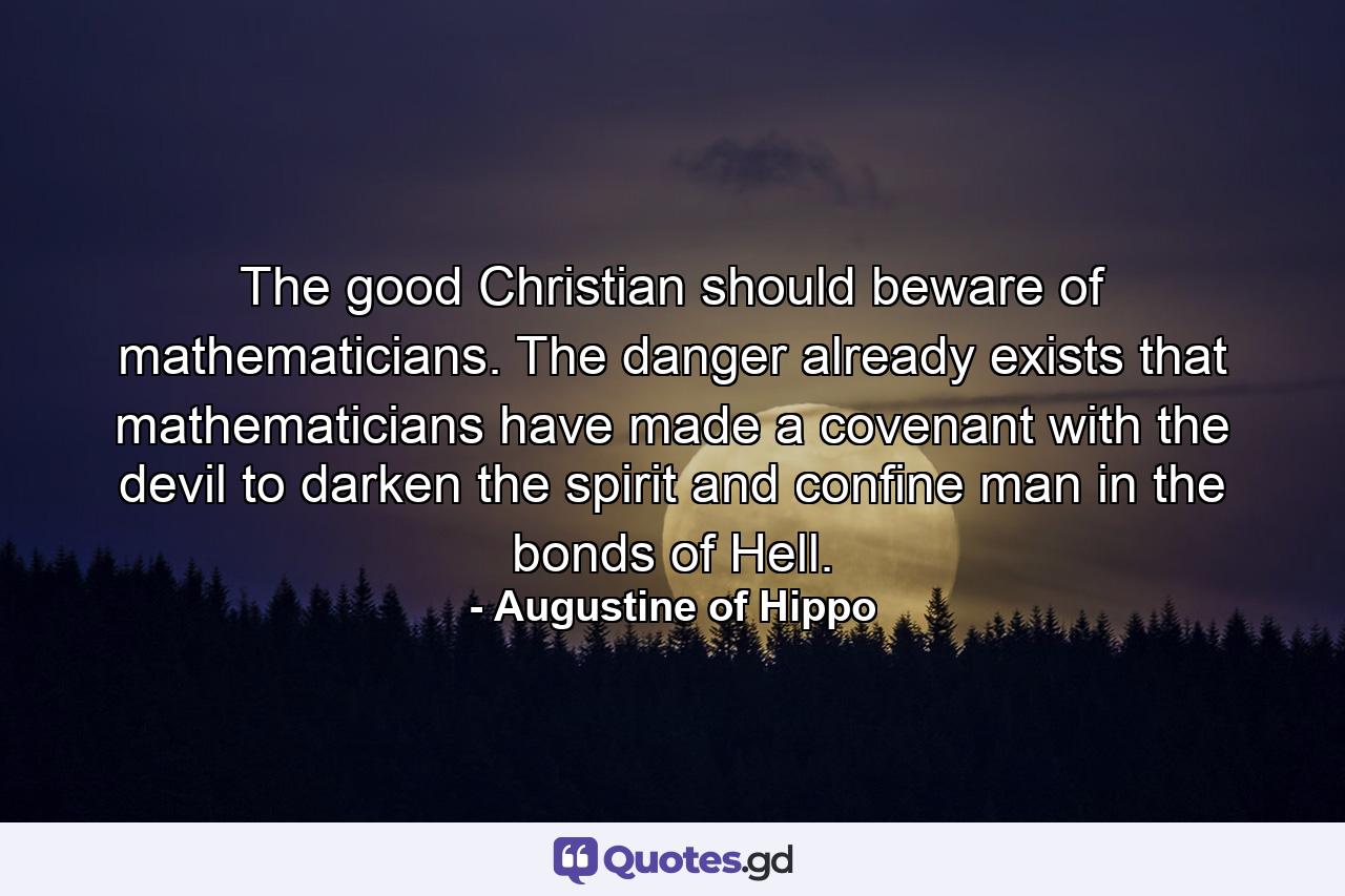 The good Christian should beware of mathematicians. The danger already exists that mathematicians have made a covenant with the devil to darken the spirit and confine man in the bonds of Hell. - Quote by Augustine of Hippo