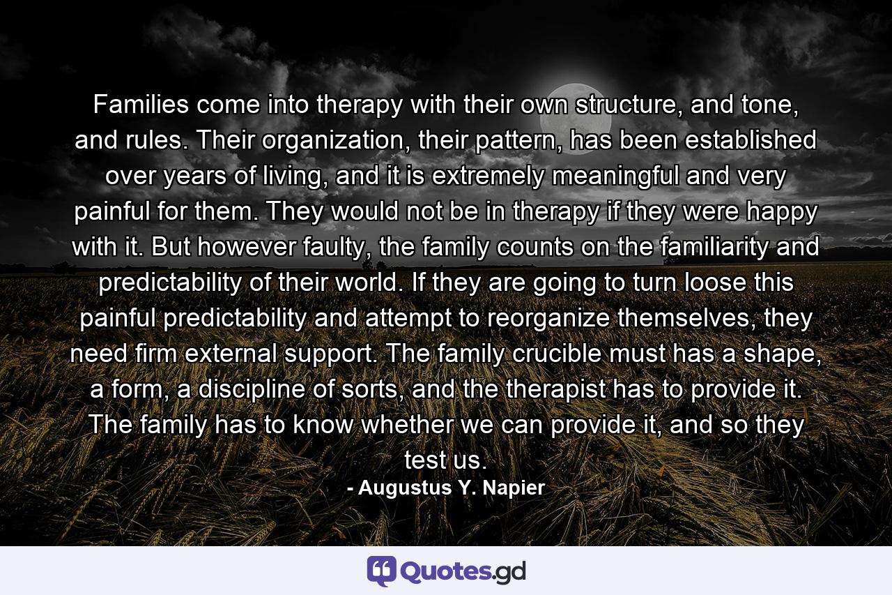 Families come into therapy with their own structure, and tone, and rules. Their organization, their pattern, has been established over years of living, and it is extremely meaningful and very painful for them. They would not be in therapy if they were happy with it. But however faulty, the family counts on the familiarity and predictability of their world. If they are going to turn loose this painful predictability and attempt to reorganize themselves, they need firm external support. The family crucible must has a shape, a form, a discipline of sorts, and the therapist has to provide it. The family has to know whether we can provide it, and so they test us. - Quote by Augustus Y. Napier