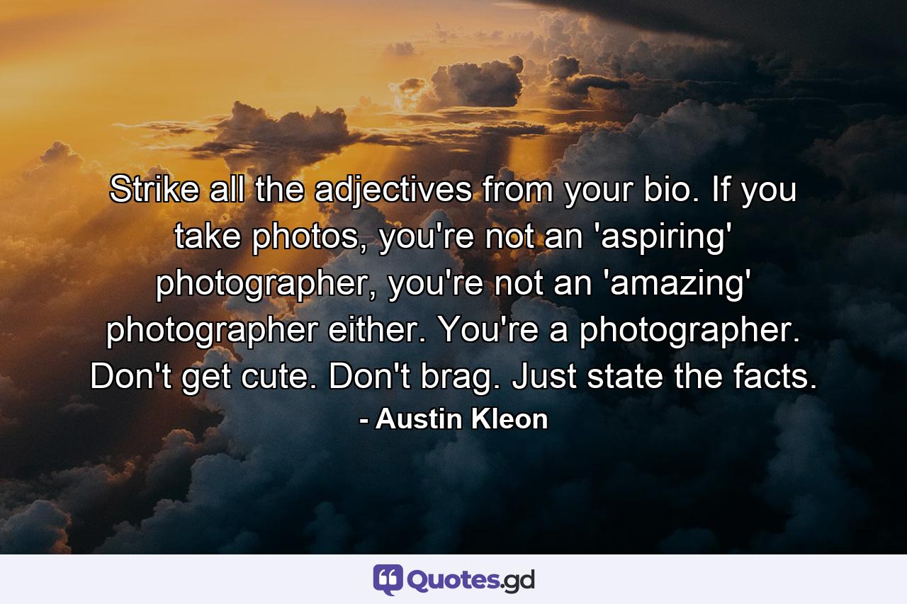 Strike all the adjectives from your bio. If you take photos, you're not an 'aspiring' photographer, you're not an 'amazing' photographer either. You're a photographer. Don't get cute. Don't brag. Just state the facts. - Quote by Austin Kleon