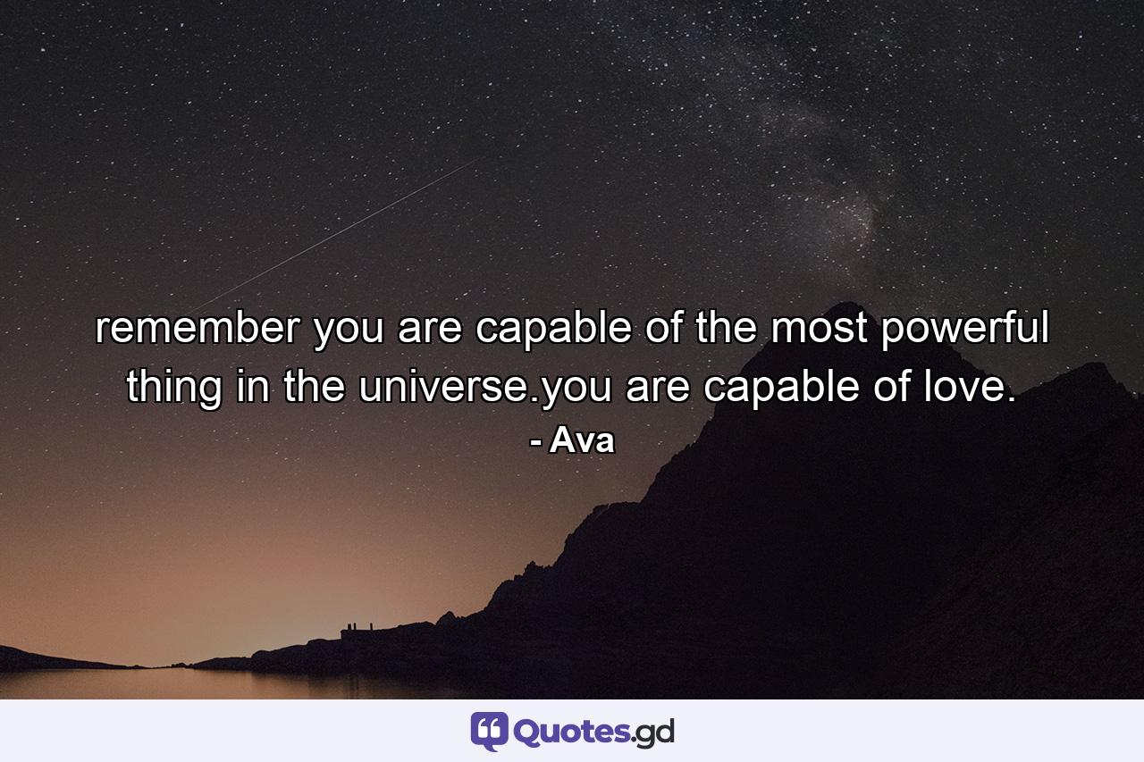 remember you are capable of the most powerful thing in the universe.you are capable of love. - Quote by Ava