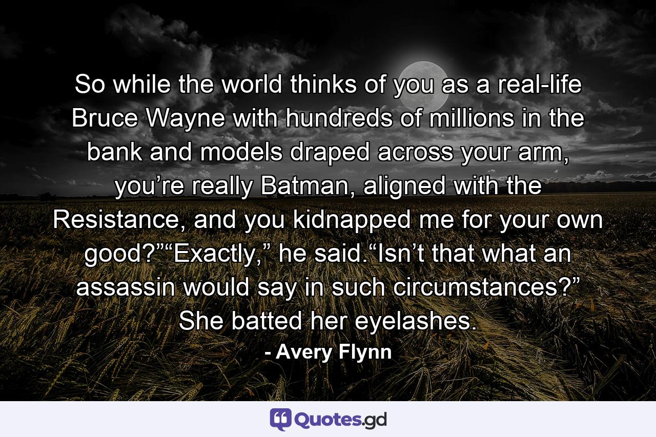 So while the world thinks of you as a real-life Bruce Wayne with hundreds of millions in the bank and models draped across your arm, you’re really Batman, aligned with the Resistance, and you kidnapped me for your own good?”“Exactly,” he said.“Isn’t that what an assassin would say in such circumstances?” She batted her eyelashes. - Quote by Avery Flynn