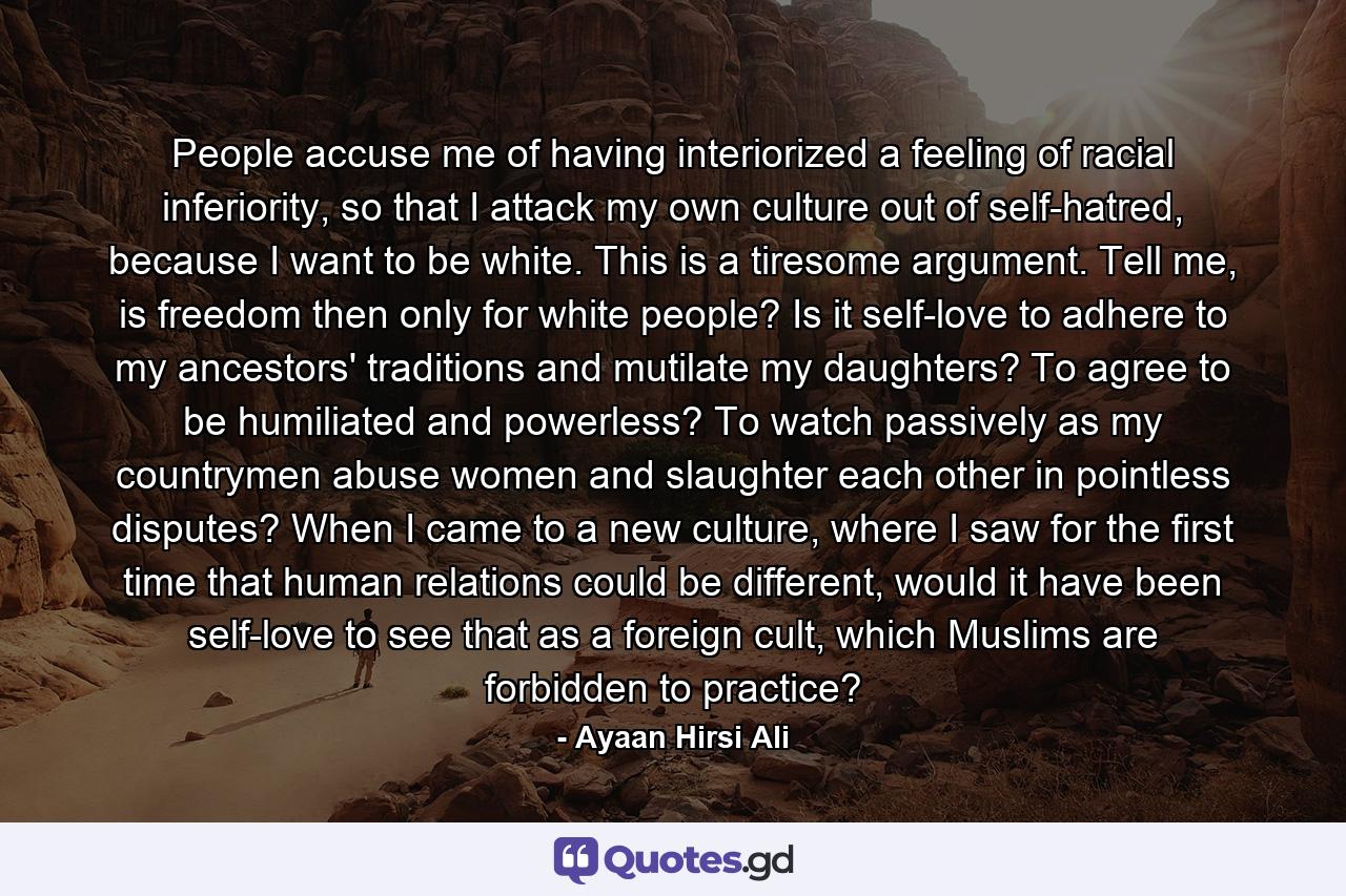 People accuse me of having interiorized a feeling of racial inferiority, so that I attack my own culture out of self-hatred, because I want to be white. This is a tiresome argument. Tell me, is freedom then only for white people? Is it self-love to adhere to my ancestors' traditions and mutilate my daughters? To agree to be humiliated and powerless? To watch passively as my countrymen abuse women and slaughter each other in pointless disputes? When I came to a new culture, where I saw for the first time that human relations could be different, would it have been self-love to see that as a foreign cult, which Muslims are forbidden to practice? - Quote by Ayaan Hirsi Ali