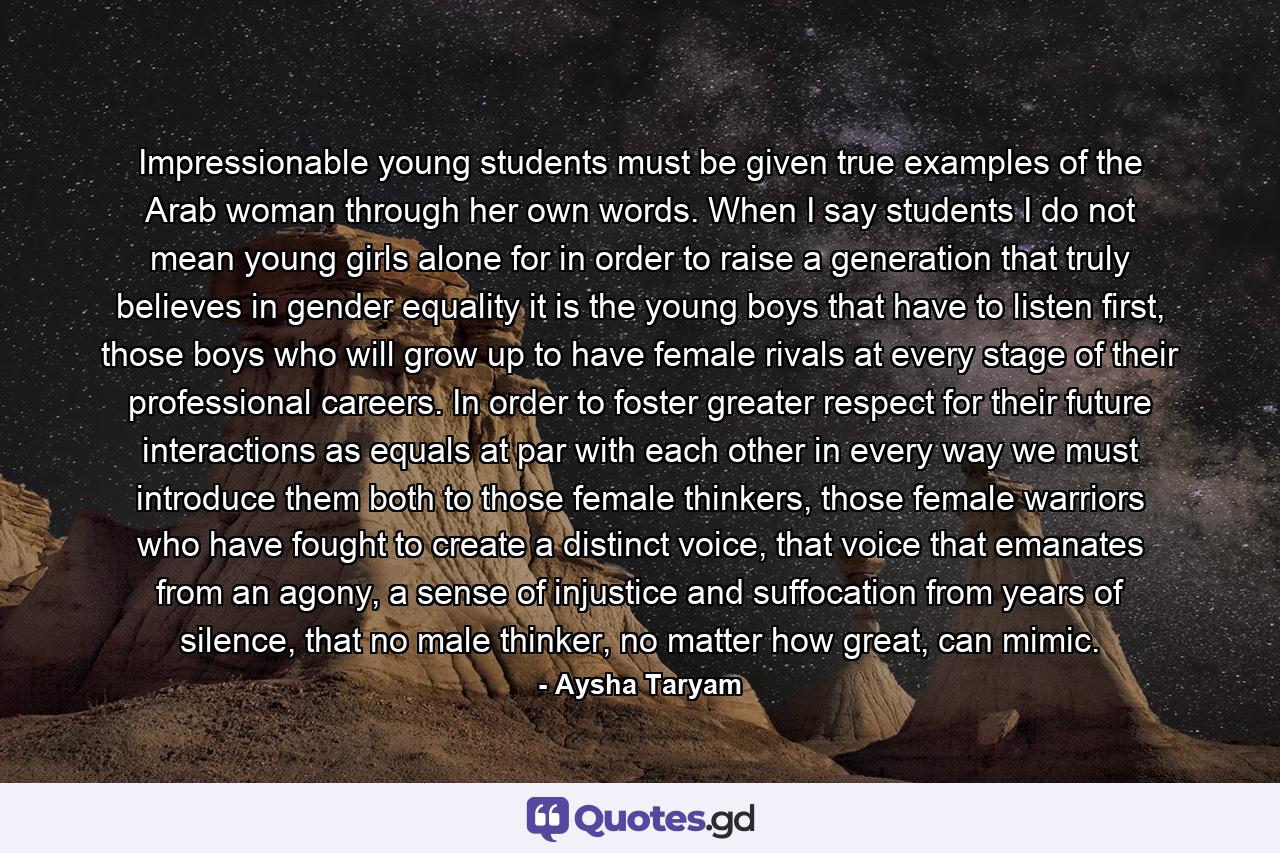 Impressionable young students must be given true examples of the Arab woman through her own words. When I say students I do not mean young girls alone for in order to raise a generation that truly believes in gender equality it is the young boys that have to listen first, those boys who will grow up to have female rivals at every stage of their professional careers. In order to foster greater respect for their future interactions as equals at par with each other in every way we must introduce them both to those female thinkers, those female warriors who have fought to create a distinct voice, that voice that emanates from an agony, a sense of injustice and suffocation from years of silence, that no male thinker, no matter how great, can mimic. - Quote by Aysha Taryam