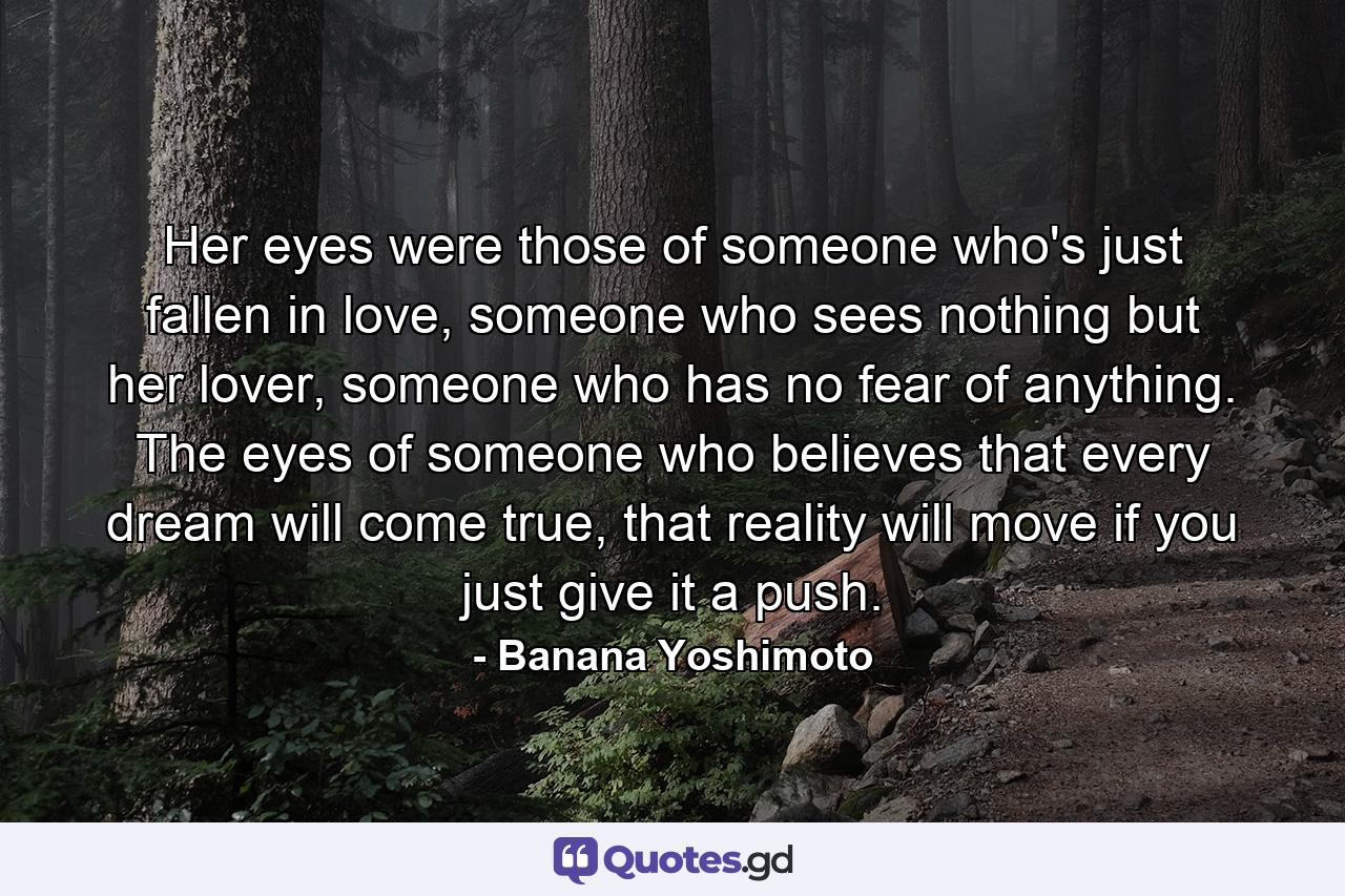 Her eyes were those of someone who's just fallen in love, someone who sees nothing but her lover, someone who has no fear of anything. The eyes of someone who believes that every dream will come true, that reality will move if you just give it a push. - Quote by Banana Yoshimoto