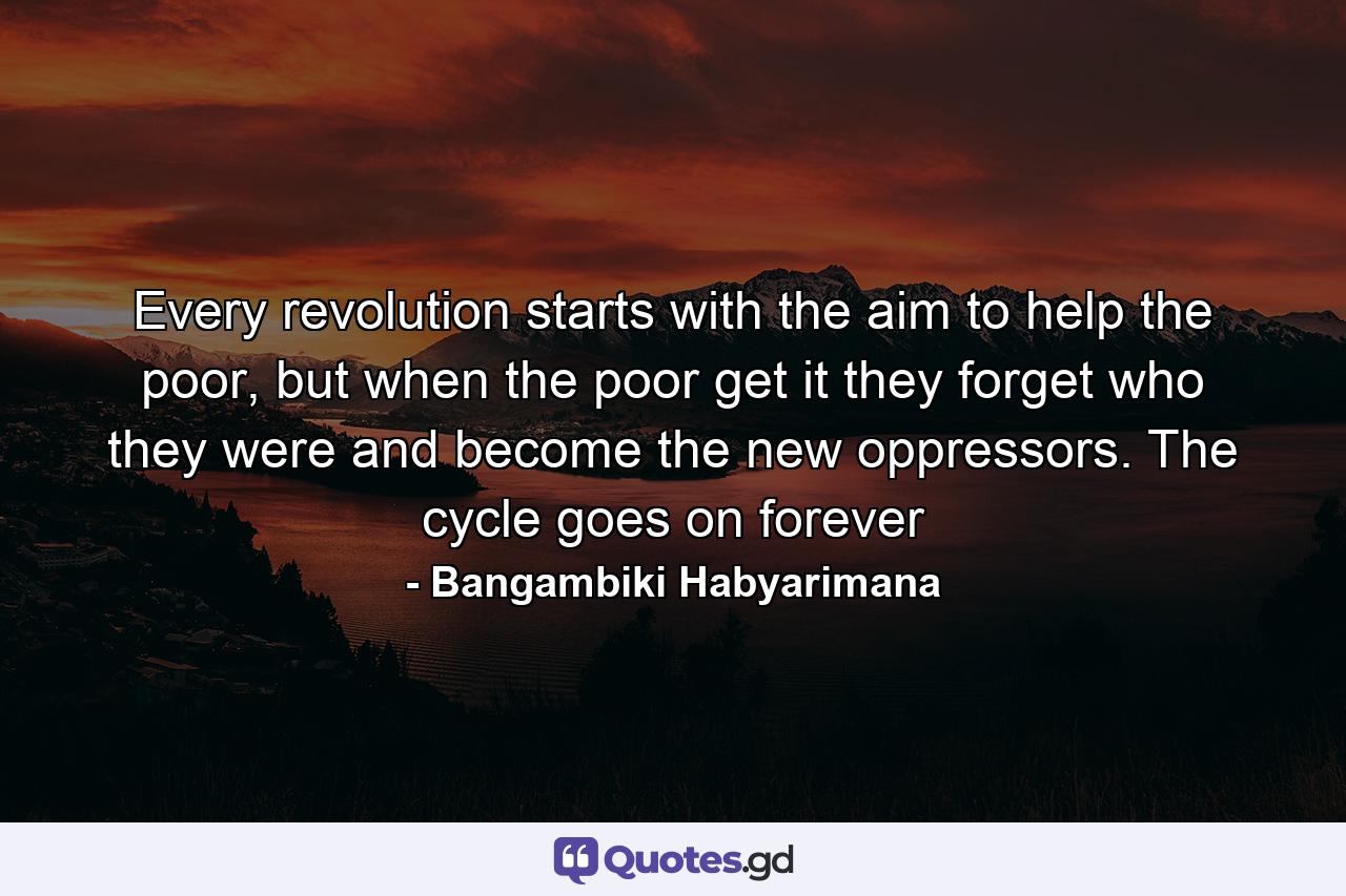 Every revolution starts with the aim to help the poor, but when the poor get it they forget who they were and become the new oppressors. The cycle goes on forever - Quote by Bangambiki Habyarimana