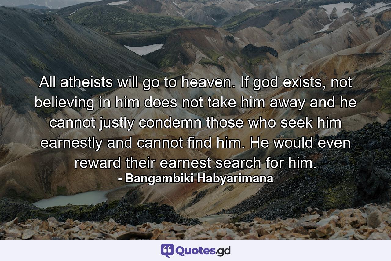 All atheists will go to heaven. If god exists, not believing in him does not take him away and he cannot justly condemn those who seek him earnestly and cannot find him. He would even reward their earnest search for him. - Quote by Bangambiki Habyarimana