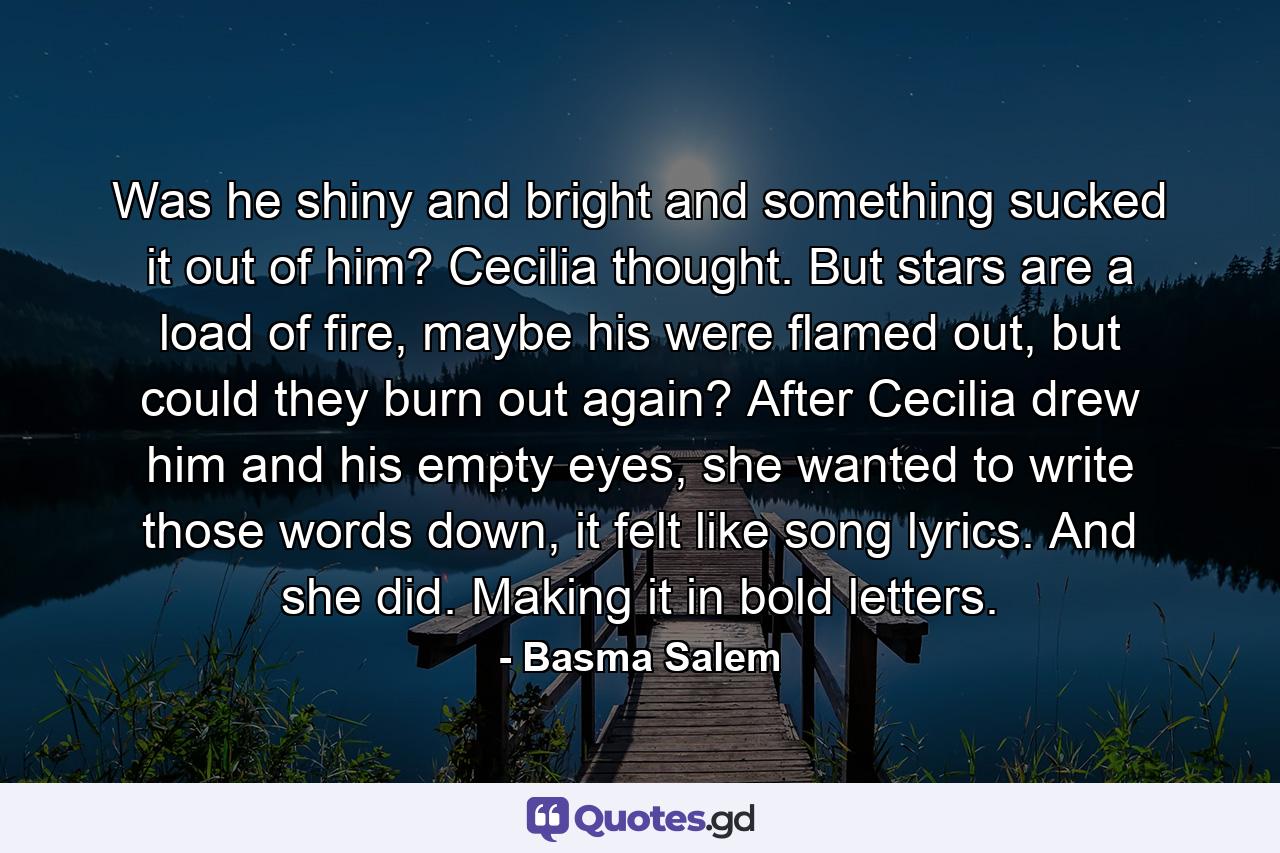 Was he shiny and bright and something sucked it out of him? Cecilia thought. But stars are a load of fire, maybe his were flamed out, but could they burn out again? After Cecilia drew him and his empty eyes, she wanted to write those words down, it felt like song lyrics. And she did. Making it in bold letters. - Quote by Basma Salem