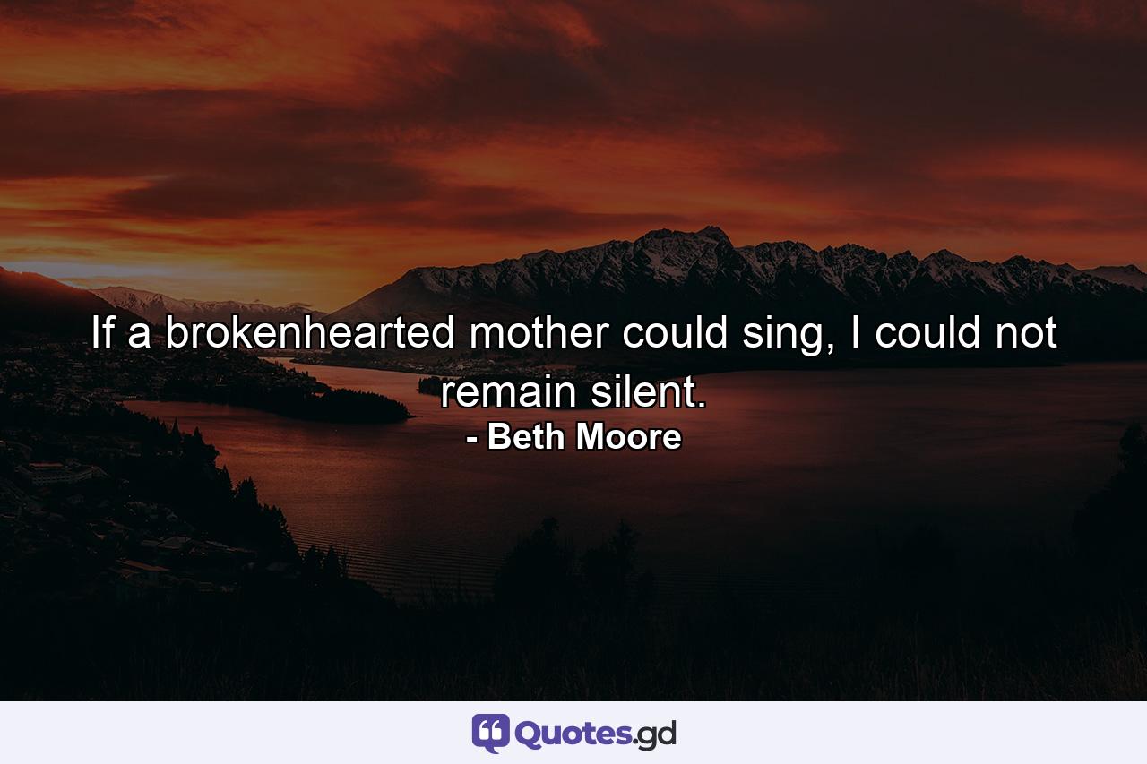 If a brokenhearted mother could sing, I could not remain silent. - Quote by Beth Moore