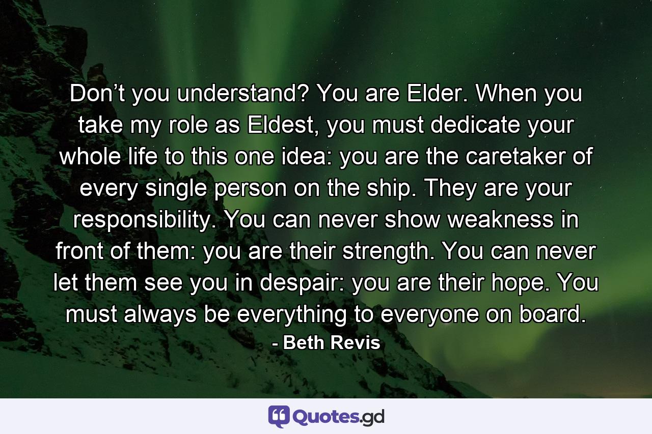 Don’t you understand? You are Elder. When you take my role as Eldest, you must dedicate your whole life to this one idea: you are the caretaker of every single person on the ship. They are your responsibility. You can never show weakness in front of them: you are their strength. You can never let them see you in despair: you are their hope. You must always be everything to everyone on board. - Quote by Beth Revis