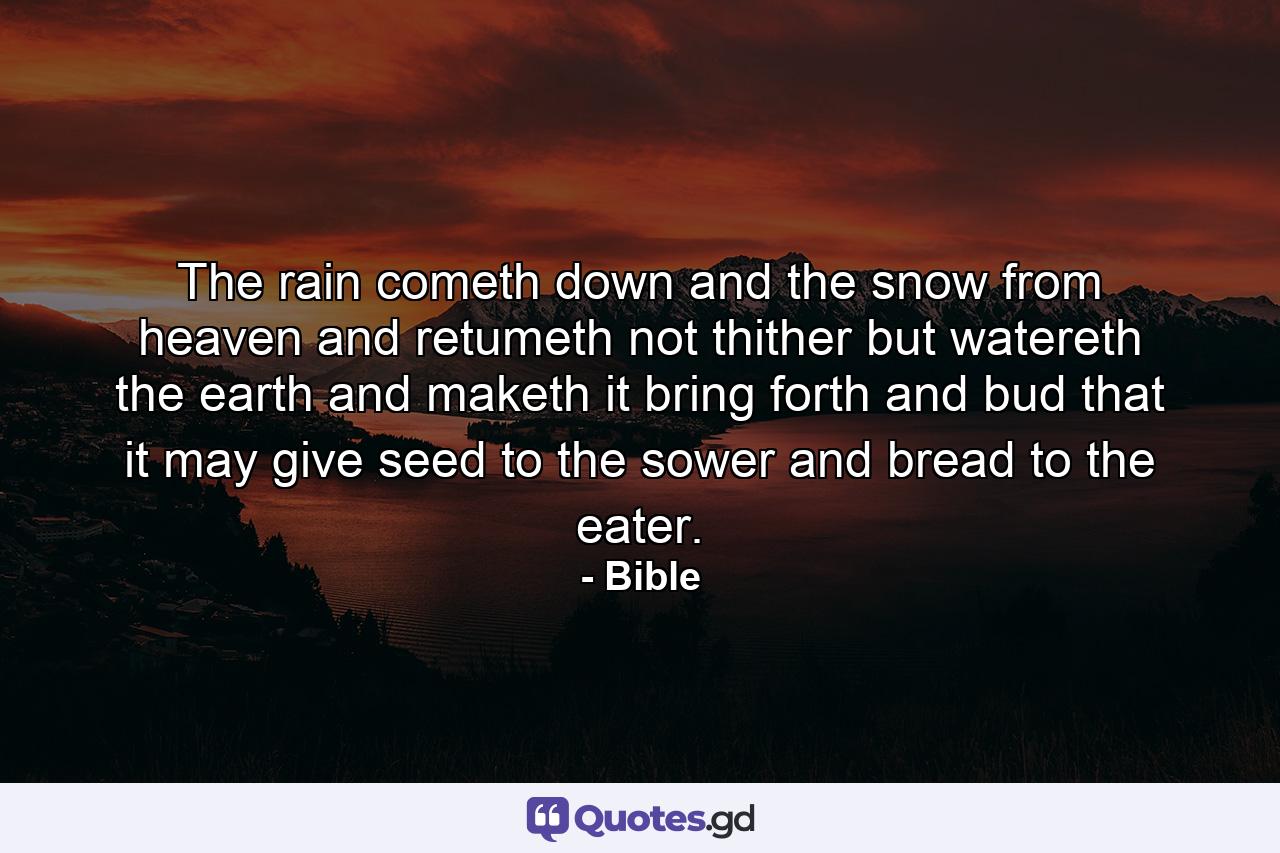 The rain cometh down  and the snow from heaven  and retumeth not thither  but watereth the earth  and maketh it bring forth and bud  that it may give seed to the sower  and bread to the eater. - Quote by Bible