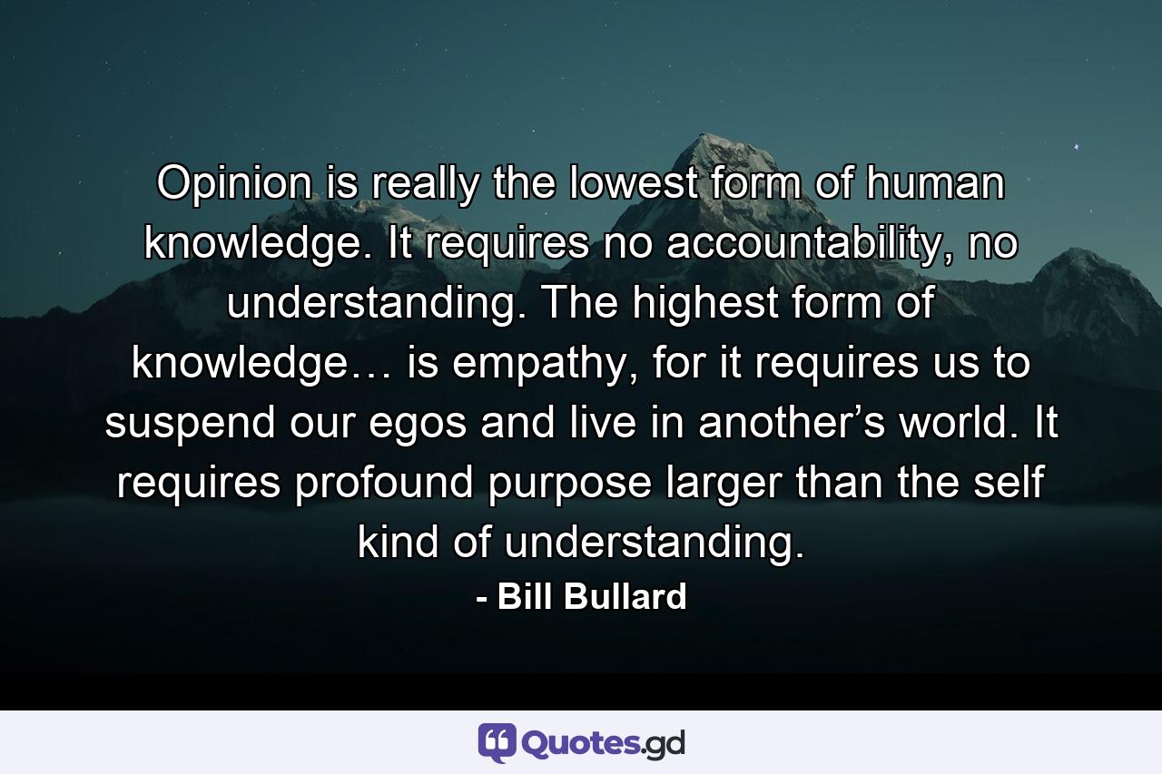 Opinion is really the lowest form of human knowledge. It requires no accountability, no understanding. The highest form of knowledge… is empathy, for it requires us to suspend our egos and live in another’s world. It requires profound purpose larger than the self kind of understanding. - Quote by Bill Bullard