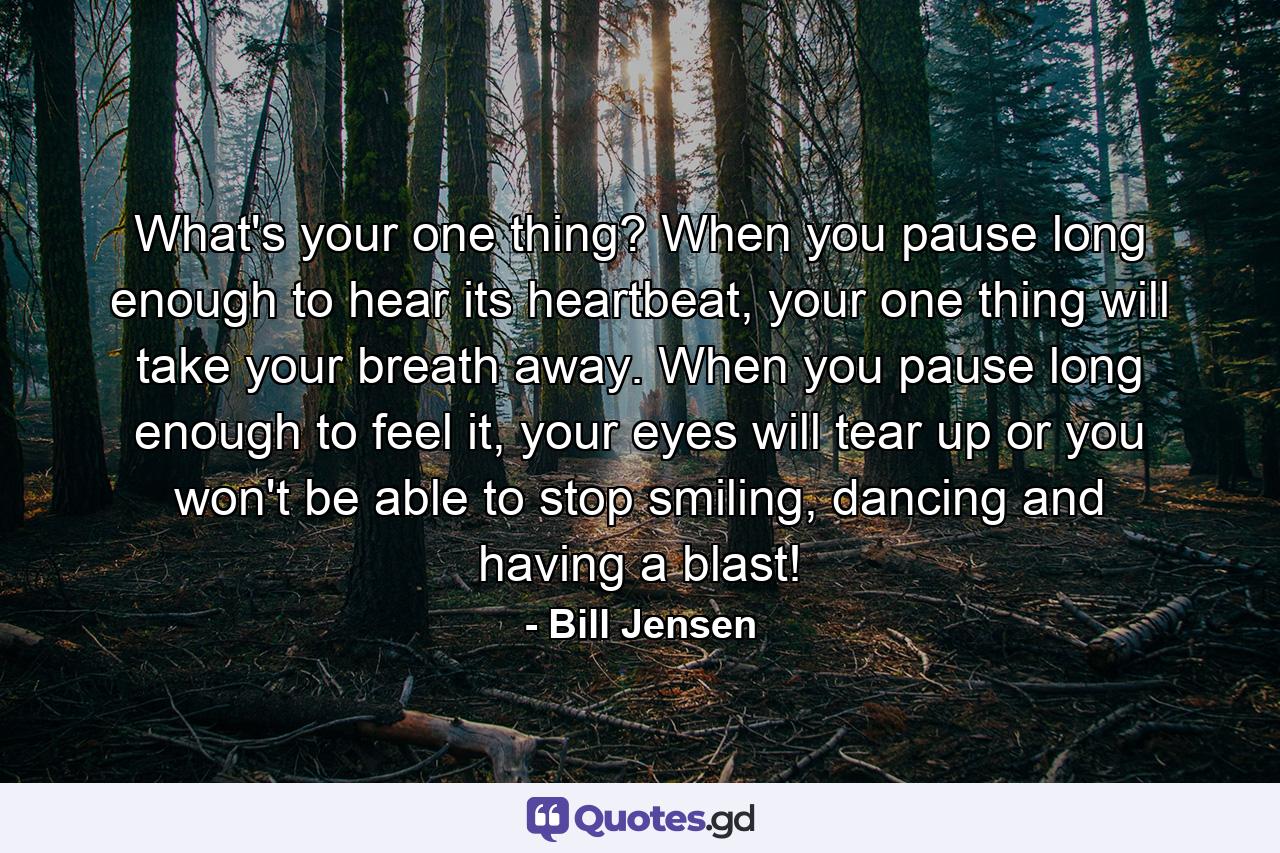 What's your one thing? When you pause long enough to hear its heartbeat, your one thing will take your breath away. When you pause long enough to feel it, your eyes will tear up or you won't be able to stop smiling, dancing and having a blast! - Quote by Bill Jensen