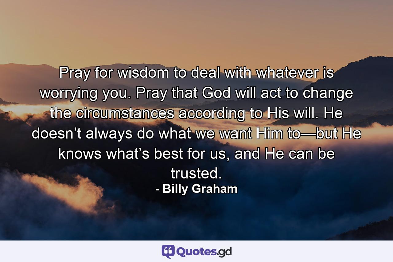 Pray for wisdom to deal with whatever is worrying you. Pray that God will act to change the circumstances according to His will. He doesn’t always do what we want Him to—but He knows what’s best for us, and He can be trusted. - Quote by Billy Graham