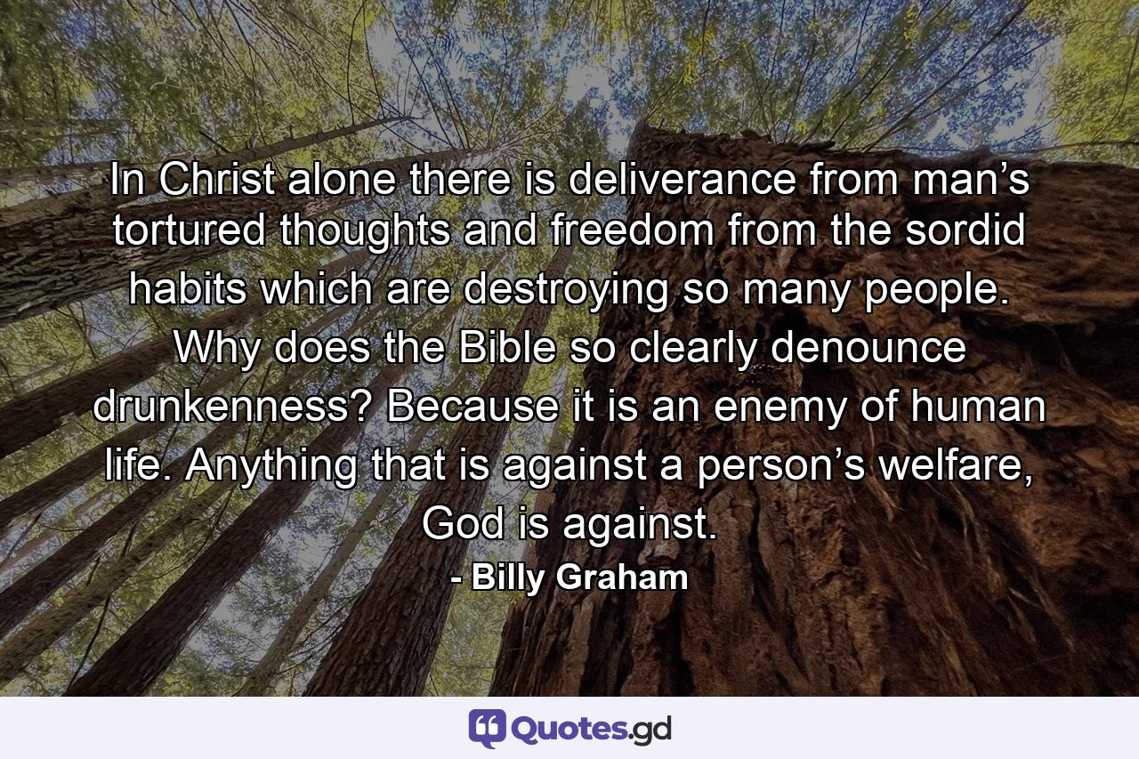 In Christ alone there is deliverance from man’s tortured thoughts and freedom from the sordid habits which are destroying so many people. Why does the Bible so clearly denounce drunkenness? Because it is an enemy of human life. Anything that is against a person’s welfare, God is against. - Quote by Billy Graham