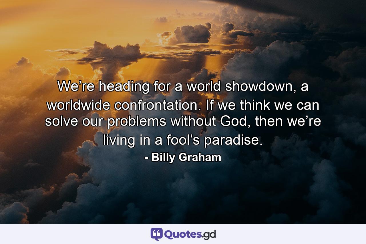 We’re heading for a world showdown, a worldwide confrontation. If we think we can solve our problems without God, then we’re living in a fool’s paradise. - Quote by Billy Graham