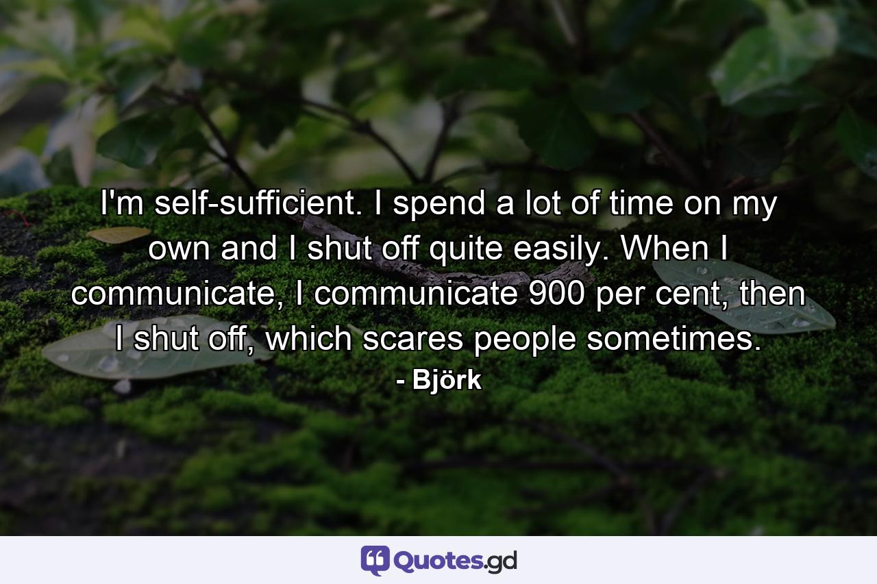 I'm self-sufficient. I spend a lot of time on my own and I shut off quite easily. When I communicate, I communicate 900 per cent, then I shut off, which scares people sometimes. - Quote by Björk