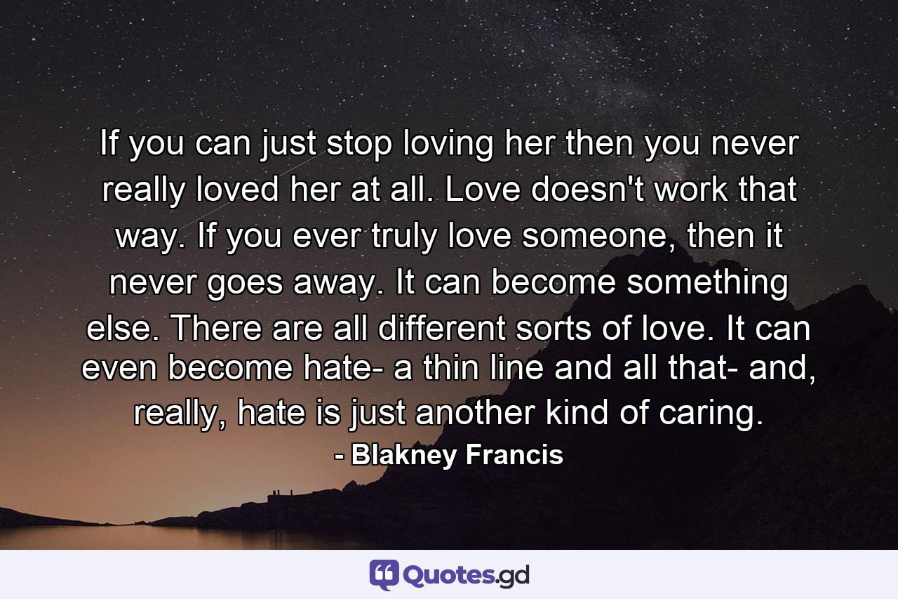 If you can just stop loving her then you never really loved her at all. Love doesn't work that way. If you ever truly love someone, then it never goes away. It can become something else. There are all different sorts of love. It can even become hate- a thin line and all that- and, really, hate is just another kind of caring. - Quote by Blakney Francis