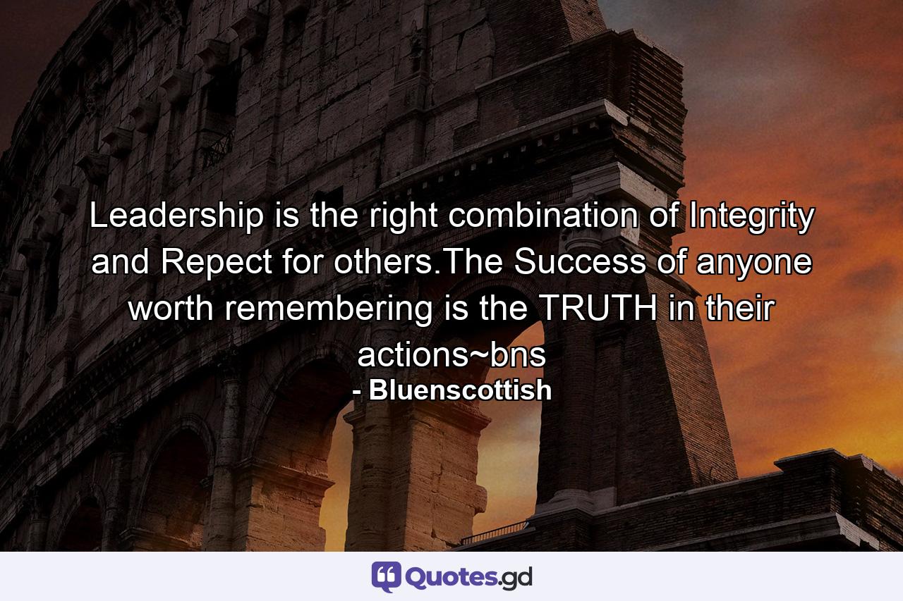 Leadership is the right combination of Integrity and Repect for others.The Success of anyone worth remembering is the TRUTH in their actions~bns - Quote by Bluenscottish