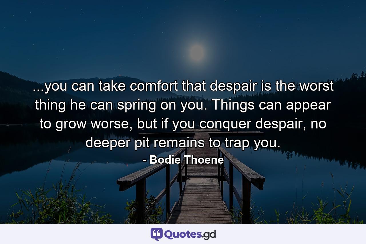 ...you can take comfort that despair is the worst thing he can spring on you. Things can appear to grow worse, but if you conquer despair, no deeper pit remains to trap you. - Quote by Bodie Thoene